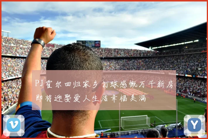 PJ霍尔回归家乡打球感慨万千新房即将迎娶爱人生活幸福美满