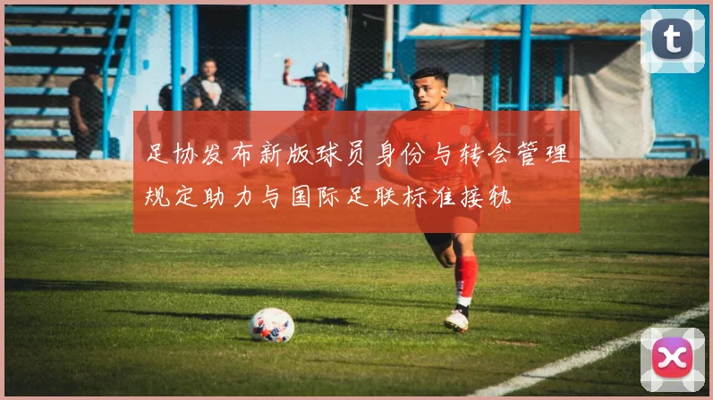 足协发布新版球员身份与转会管理规定助力与国际足联标准接轨