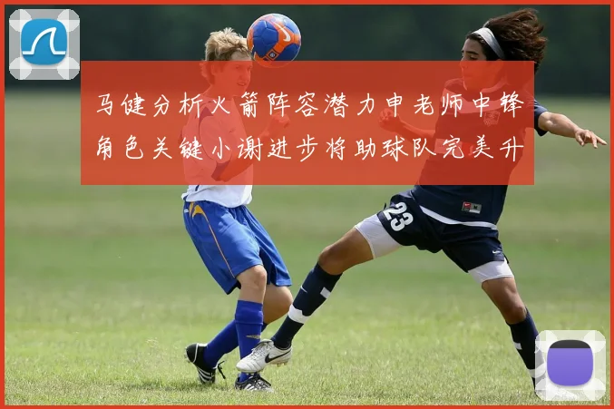 马健分析火箭阵容潜力申老师中锋角色关键小谢进步将助球队完美升级