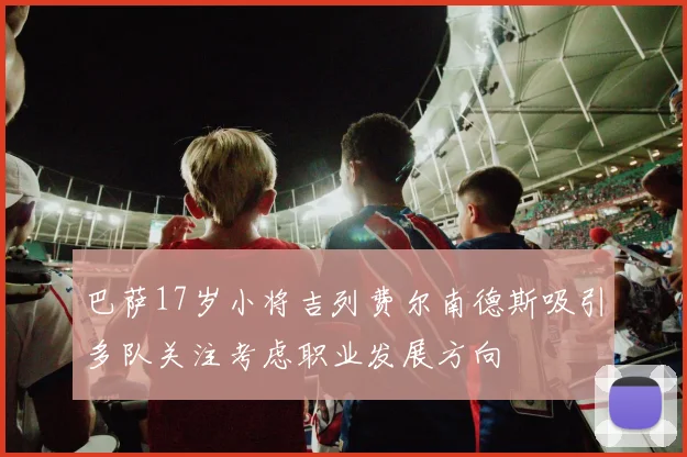 巴萨17岁小将吉列费尔南德斯吸引多队关注考虑职业发展方向
