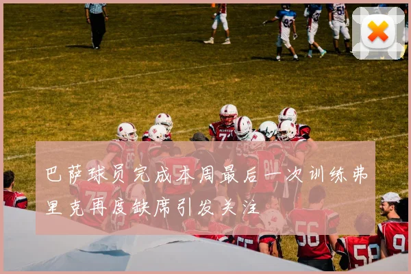 巴萨球员完成本周最后一次训练弗里克再度缺席引发关注