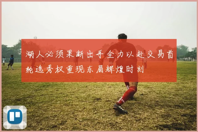 湖人必须果断出手全力以赴交易首轮选秀权重现东眉辉煌时刻