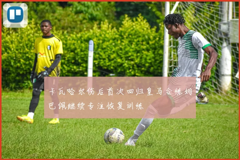 卡瓦哈尔伤后首次回归皇马合练姆巴佩继续专注恢复训练