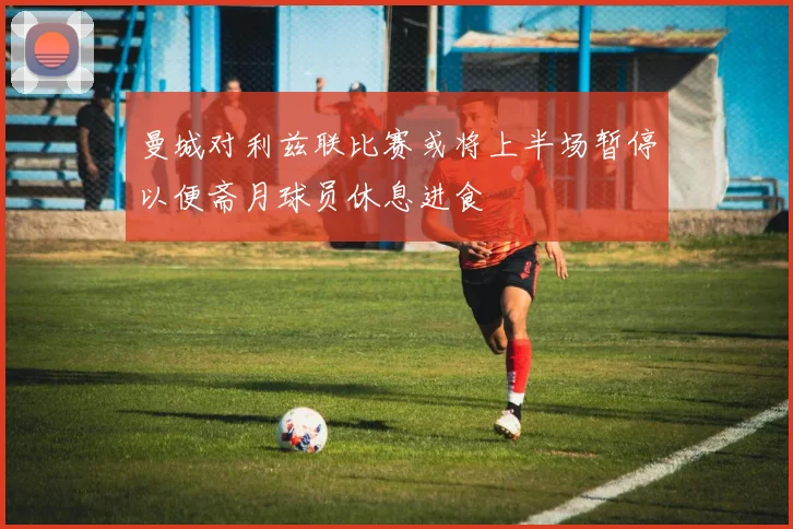 曼城对利兹联比赛或将上半场暂停以便斋月球员休息进食
