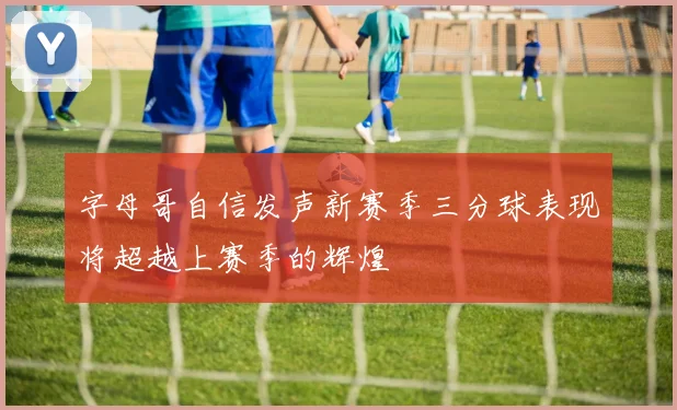 字母哥自信发声新赛季三分球表现将超越上赛季的辉煌