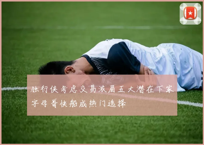 独行侠考虑交易浓眉五大潜在下家字母哥快船成热门选择