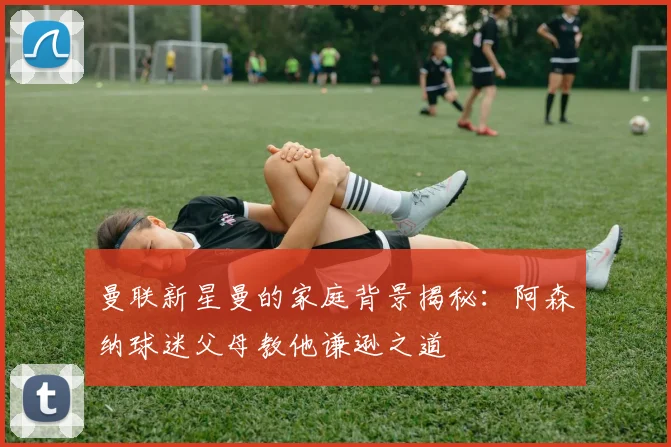 曼联新星曼的家庭背景揭秘：阿森纳球迷父母教他谦逊之道