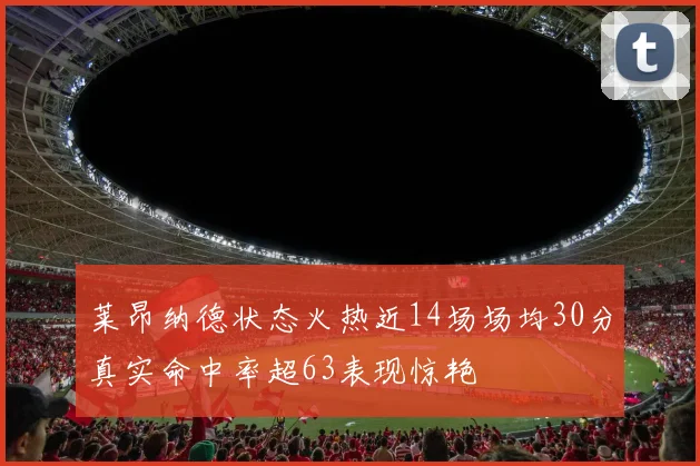 莱昂纳德状态火热近14场场均30分真实命中率超63表现惊艳