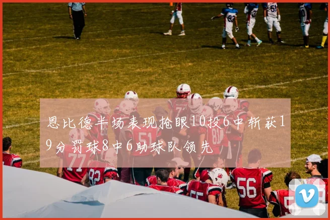 恩比德半场表现抢眼10投6中斩获19分罚球8中6助球队领先