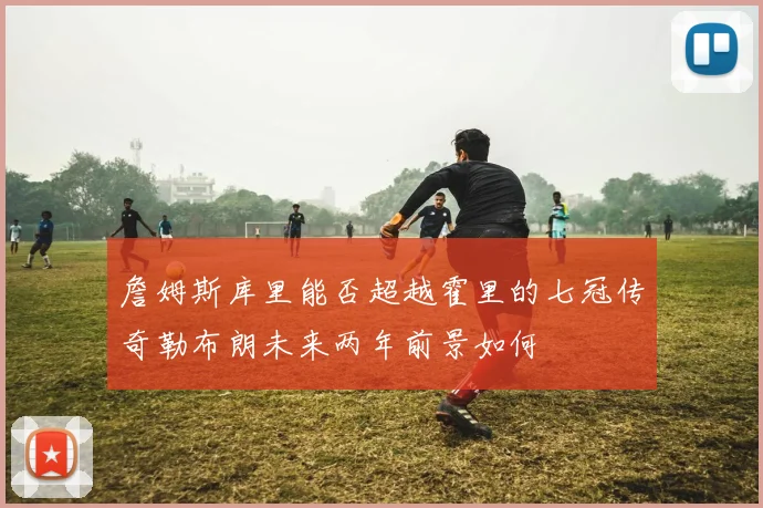 詹姆斯库里能否超越霍里的七冠传奇勒布朗未来两年前景如何