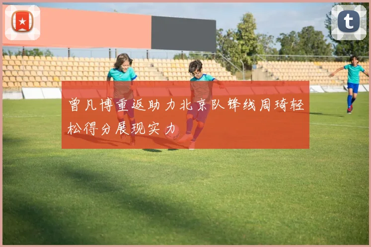 曾凡博重返助力北京队锋线周琦轻松得分展现实力