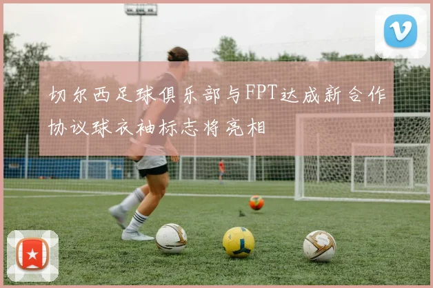 切尔西足球俱乐部与FPT达成新合作协议球衣袖标志将亮相