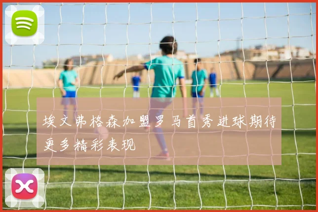 埃文弗格森加盟罗马首秀进球期待更多精彩表现