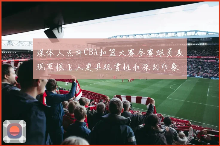 媒体人点评CBA扣篮大赛参赛球员表现草根飞人更具观赏性和深刻印象