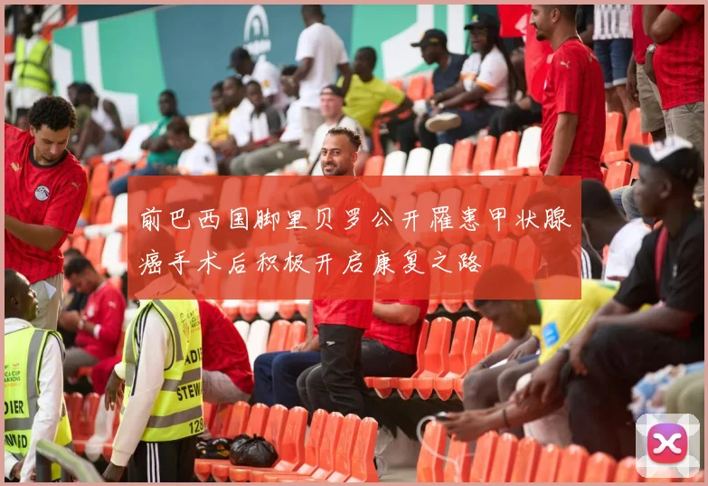前巴西国脚里贝罗公开罹患甲状腺癌手术后积极开启康复之路