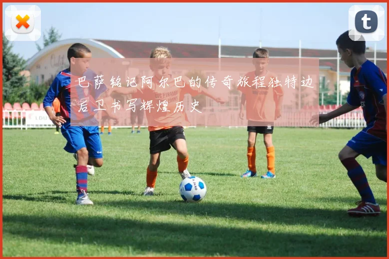 巴萨铭记阿尔巴的传奇旅程独特边后卫书写辉煌历史